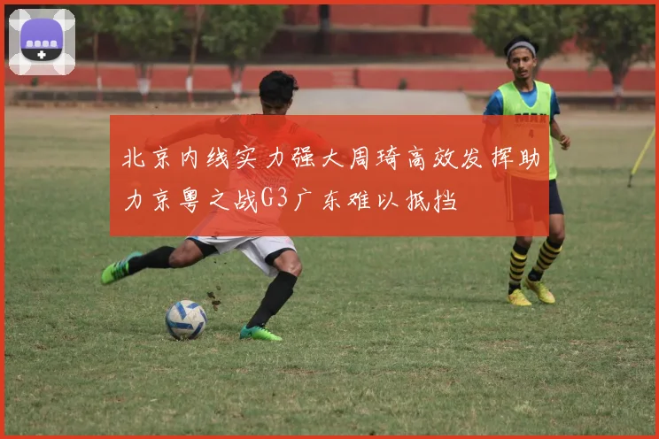 北京内线实力强大周琦高效发挥助力京粤之战G3广东难以抵挡