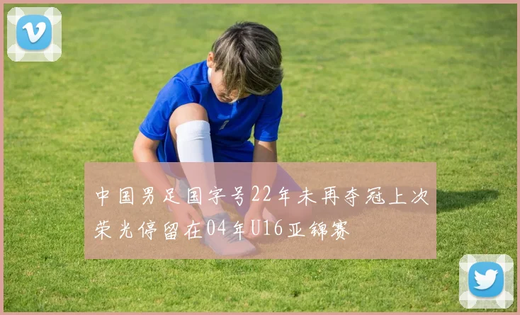 中国男足国字号22年未再夺冠上次荣光停留在04年U16亚锦赛