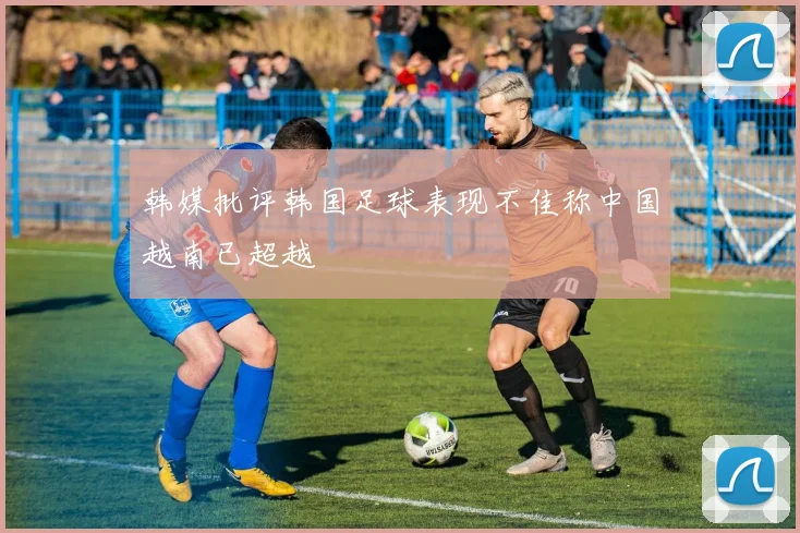 韩媒批评韩国足球表现不佳称中国越南已超越