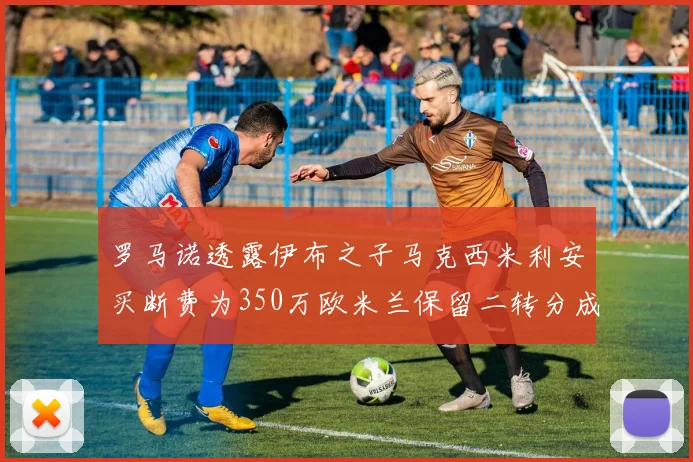 罗马诺透露伊布之子马克西米利安买断费为350万欧米兰保留二转分成
