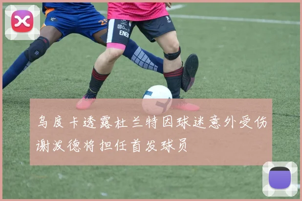 乌度卡透露杜兰特因球迷意外受伤谢泼德将担任首发球员