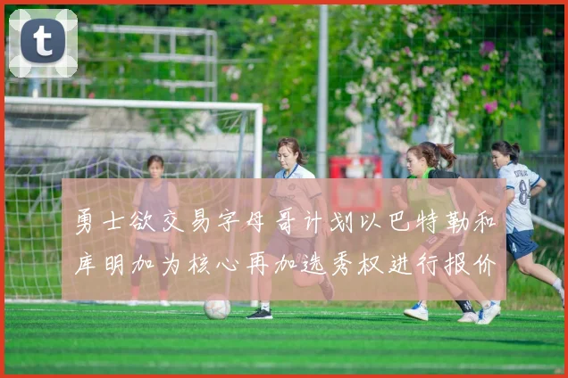 勇士欲交易字母哥计划以巴特勒和库明加为核心再加选秀权进行报价