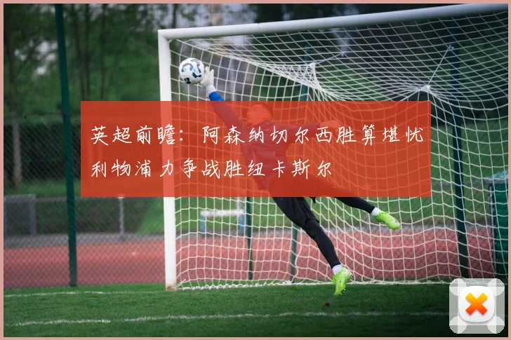 英超前瞻：阿森纳切尔西胜算堪忧利物浦力争战胜纽卡斯尔