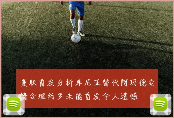 曼联首发分析库尼亚替代阿玛德合情合理约罗未能首发令人遗憾