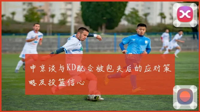 申京谈与KD配合被包夹后的应对策略及投篮信心